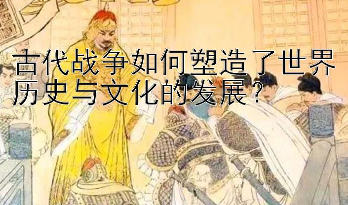 古代战争如何塑造了世界历史与文化的发展？