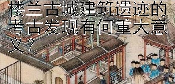 楼兰古城建筑遗迹的考古发现有何重大意义？