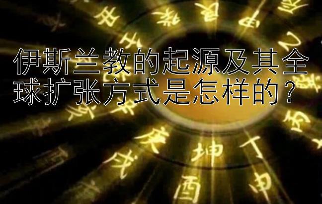 伊斯兰教的起源及其全球扩张方式是怎样的？