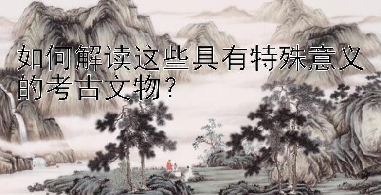 如何解读这些具有特殊意义的考古文物？