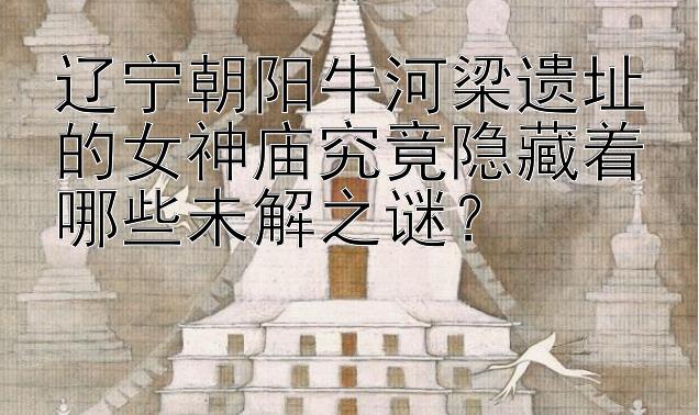 辽宁朝阳牛河梁遗址的女神庙究竟隐藏着哪些未解之谜？