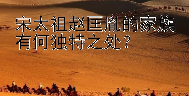 宋太祖赵匡胤的家族有何独特之处？