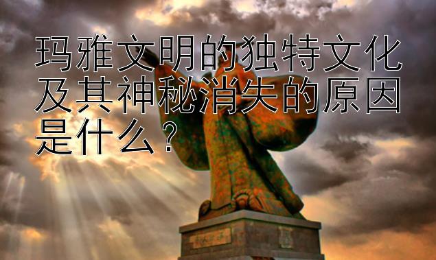 玛雅文明的独特文化及其神秘消失的原因是什么？