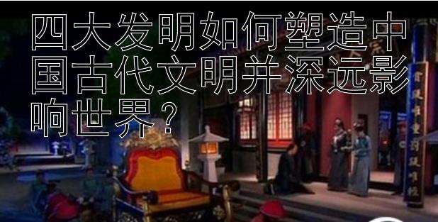 四大发明如何塑造中国古代文明并深远影响世界？