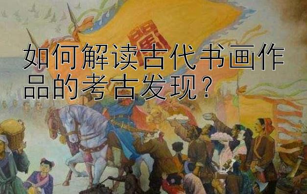 如何解读古代书画作品的考古发现？