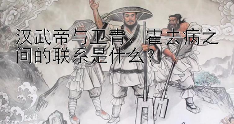 汉武帝与卫青、霍去病之间的联系是什么？