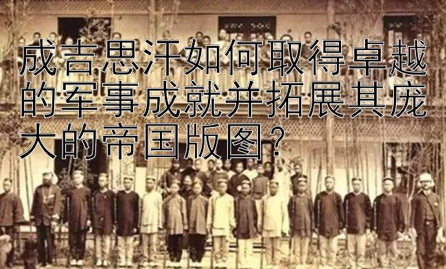 成吉思汗如何取得卓越的军事成就并拓展其庞大的帝国版图？