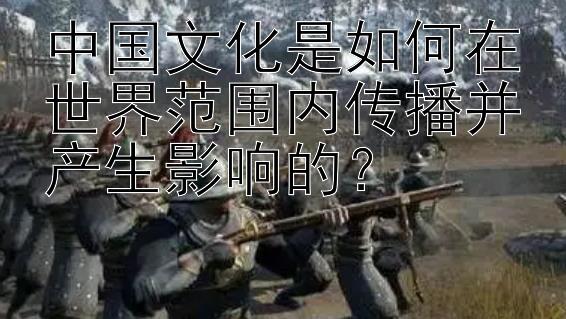 中国文化是如何在世界范围内传播并产生影响的？