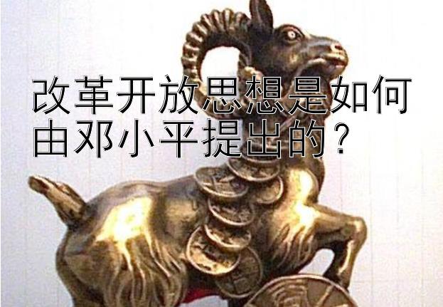 改革开放思想是如何由邓小平提出的？