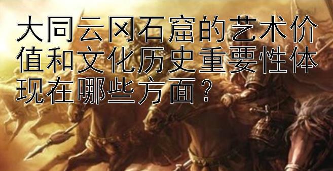 大同云冈石窟的艺术价值和文化历史重要性体现在哪些方面？