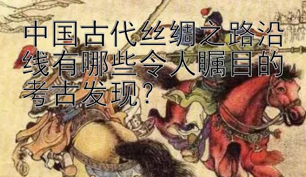 中国古代丝绸之路沿线有哪些令人瞩目的考古发现？