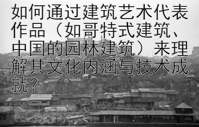 如何通过建筑艺术代表作品（如哥特式建筑、中国的园林建筑）来理解其文化内涵与技术成就？