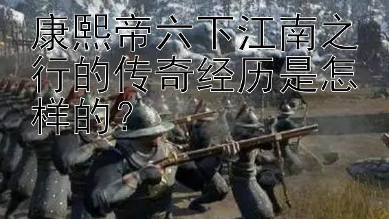 康熙帝六下江南之行的传奇经历是怎样的？