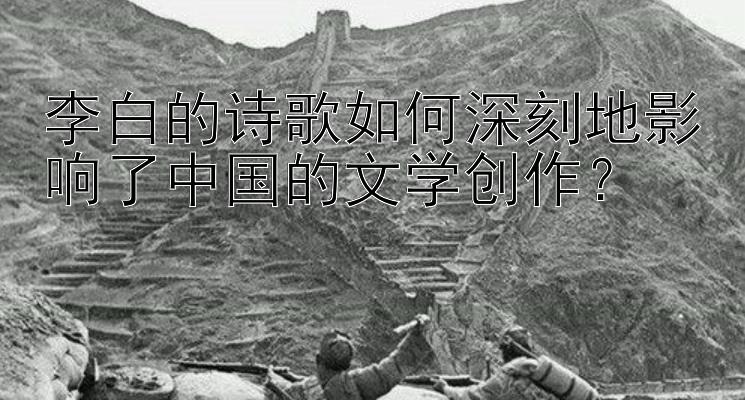 李白的诗歌如何深刻地影响了中国的文学创作？