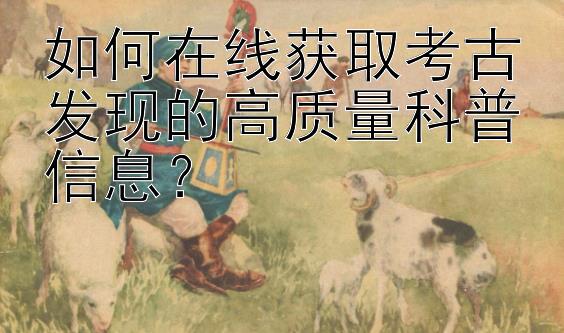 如何在线获取考古发现的高质量科普信息？