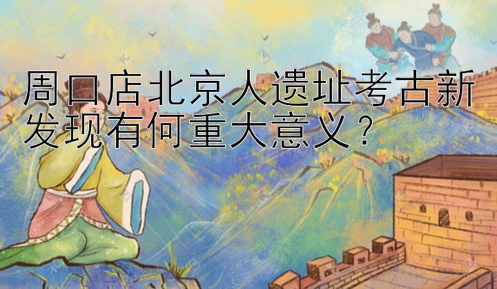 周口店北京人遗址考古新发现有何重大意义？