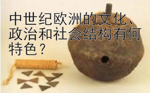 中世纪欧洲的文化、政治和社会结构有何特色？