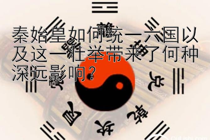 秦始皇如何统一六国以及这一壮举带来了何种深远影响？