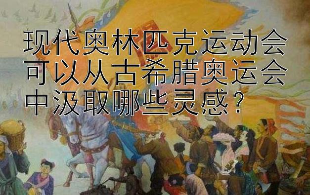 现代奥林匹克运动会可以从古希腊奥运会中汲取哪些灵感？