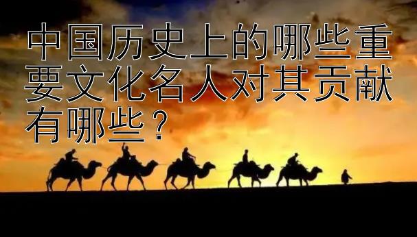 中国历史上的哪些重要文化名人对其贡献有哪些？