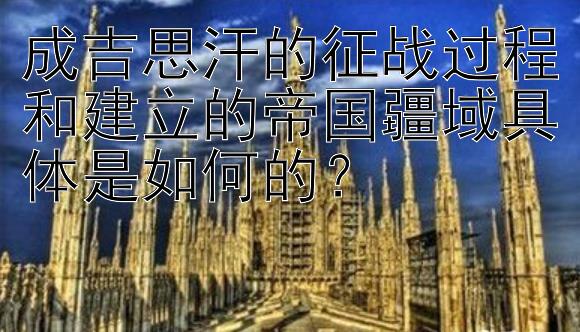 成吉思汗的征战过程和建立的帝国疆域具体是如何的？