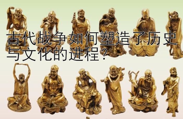 古代战争如何塑造了历史与文化的进程？