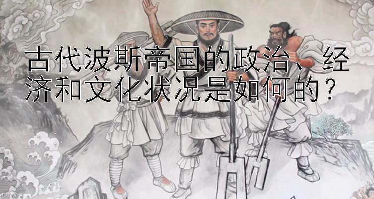 古代波斯帝国的政治、经济和文化状况是如何的？