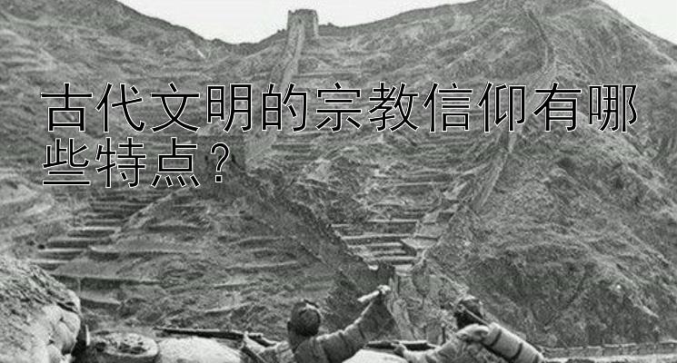 古代文明的宗教信仰有哪些特点？