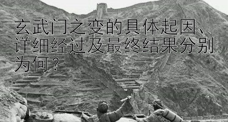 玄武门之变的具体起因、详细经过及最终结果分别为何？