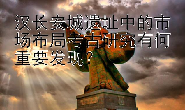 汉长安城遗址中的市场布局考古研究有何重要发现？