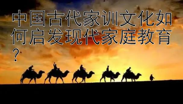 中国古代家训文化如何启发现代家庭教育？