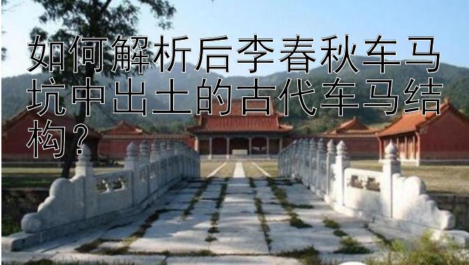 如何解析后李春秋车马坑中出土的古代车马结构？