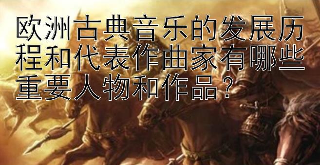 欧洲古典音乐的发展历程和代表作曲家有哪些重要人物和作品？