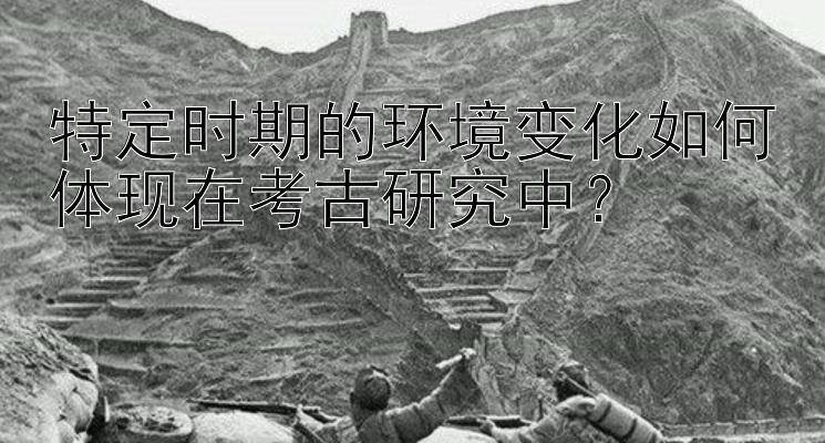 特定时期的环境变化如何体现在考古研究中？