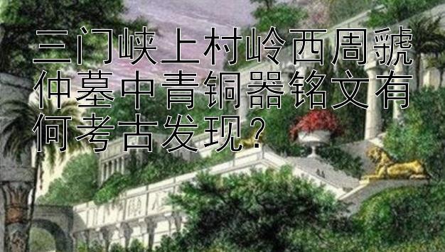 三门峡上村岭西周虢仲墓中青铜器铭文有何考古发现？