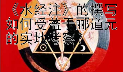 《水经注》的撰写如何受益于郦道元的实地考察？