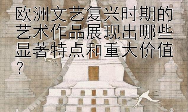 欧洲文艺复兴时期的艺术作品展现出哪些显著特点和重大价值？