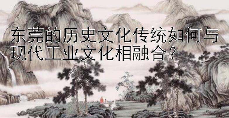 东莞的历史文化传统如何与现代工业文化相融合？