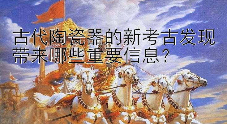 古代陶瓷器的新考古发现带来哪些重要信息？