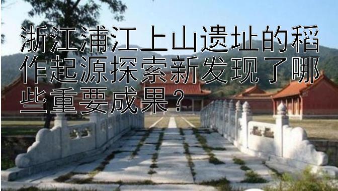 浙江浦江上山遗址的稻作起源探索新发现了哪些重要成果？