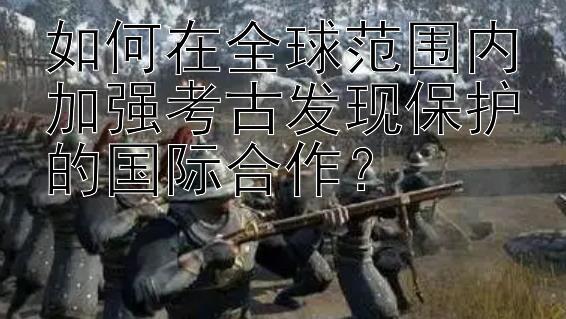 如何在全球范围内加强考古发现保护的国际合作？