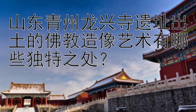 山东青州龙兴寺遗址出土的佛教造像艺术有哪些独特之处？