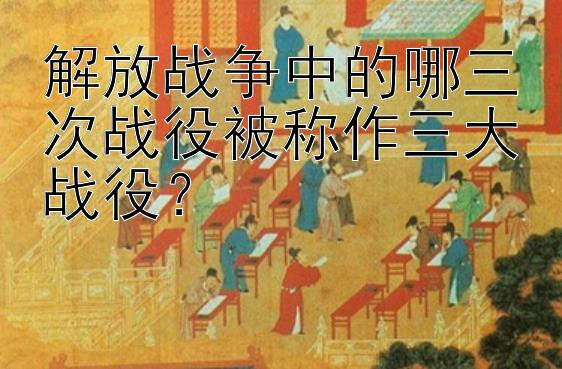 解放战争中的哪三次战役被称作三大战役？