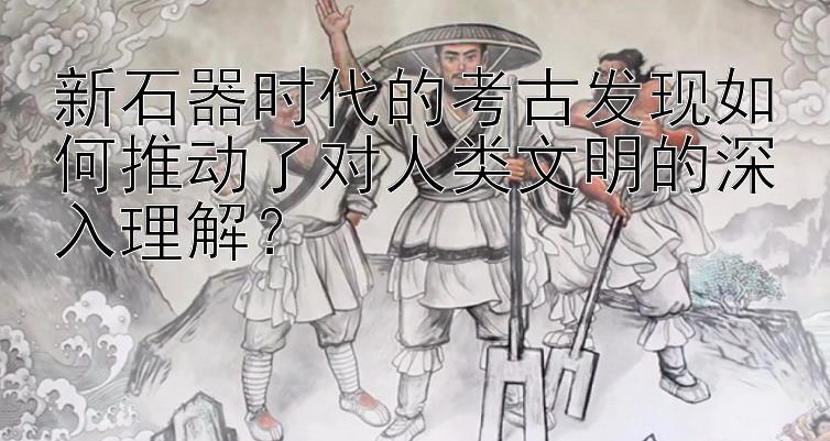 新石器时代的考古发现如何推动了对人类文明的深入理解？