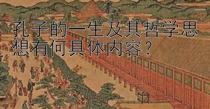 孔子的一生及其哲学思想有何具体内容？