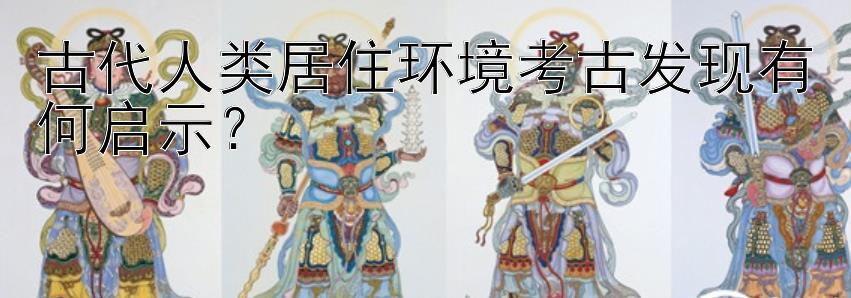 古代人类居住环境考古发现有何启示？