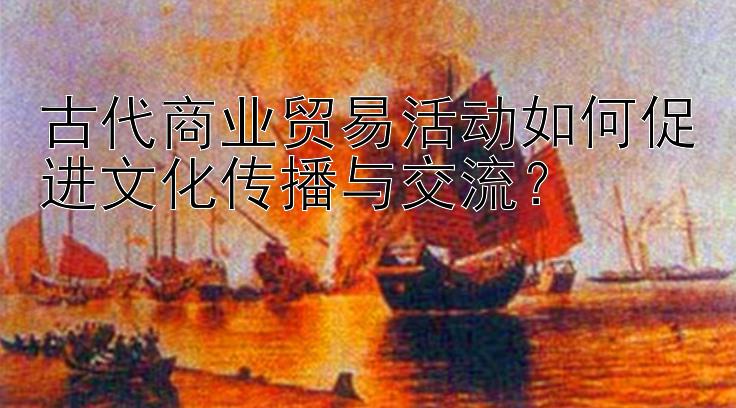 古代商业贸易活动如何促进文化传播与交流？