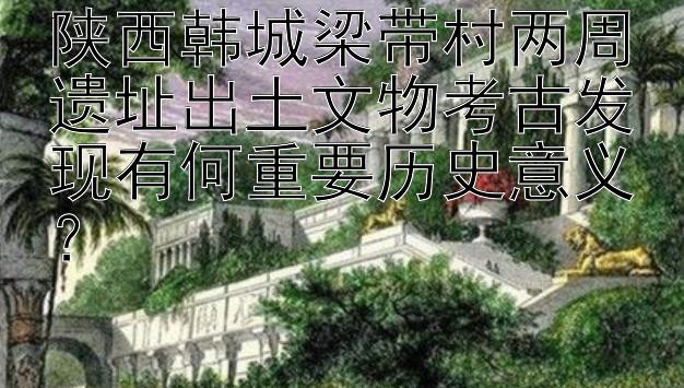 陕西韩城梁带村两周遗址出土文物考古发现有何重要历史意义？