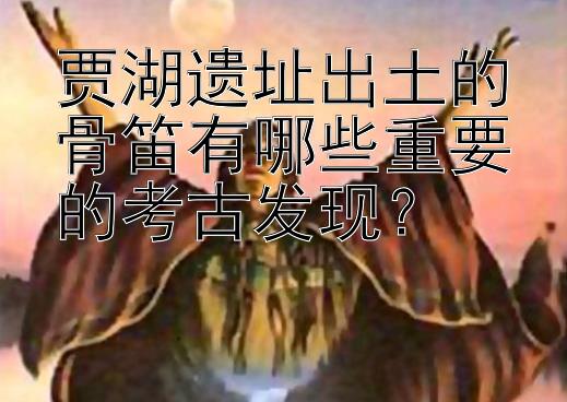 贾湖遗址出土的骨笛有哪些重要的考古发现？