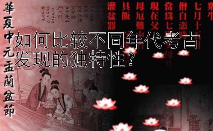 如何比较不同年代考古发现的独特性？